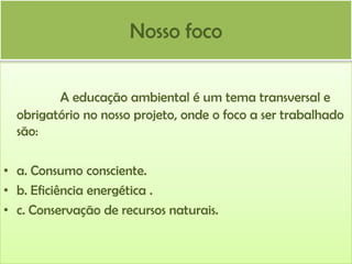 Nosso foco
A educação ambiental é um tema transversal e
obrigatório no nosso projeto, onde o foco a ser trabalhado
são:
• a. Consumo consciente.
• b. Eficiência energética .
• c. Conservação de recursos naturais.

 