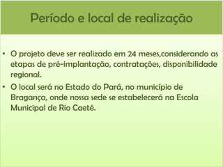 Período e local de realização
• O projeto deve ser realizado em 24 meses,considerando as
etapas de pré-implantação, contratações, disponibilidade
regional.
• O local será no Estado do Pará, no município de
Bragança, onde nossa sede se estabelecerá na Escola
Municipal de Rio Caeté.

 