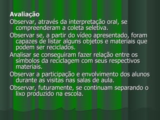 Avaliação
Observar, através da interpretação oral, se
  compreenderam a coleta seletiva.
Observar se, a partir do vídeo apresentado, foram
  capazes de listar alguns objetos e materiais que
  podem ser reciclados.
Analisar se conseguiram fazer relação entre os
  símbolos da reciclagem com seus respectivos
  materiais.
Observar a participação e envolvimento dos alunos
  durante as visitas nas salas de aula.
Observar, futuramente, se continuam separando o
  lixo produzido na escola.
 