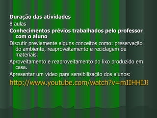 Duração das atividades
8 aulas
Conhecimentos prévios trabalhados pelo professor
   com o aluno
Discutir previamente alguns conceitos como: preservação
   do ambiente, reaproveitamento e reciclagem de
   materiais.
Aproveitamento e reaproveitamento do lixo produzido em
   casa.
Apresentar um vídeo para sensibilização dos alunos:
http://www.youtube.com/watch?v=mIIHHIJEGd
 