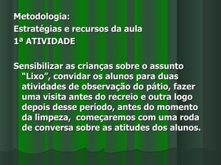 Metodologia:
Estratégias e recursos da aula
1ª ATIVIDADE

Sensibilizar as crianças sobre o assunto
  “Lixo”, convidar os alunos para duas
  atividades de observação do pátio, fazer
  uma visita antes do recreio e outra logo
  depois desse período, antes do momento
  da limpeza, começaremos com uma roda
  de conversa sobre as atitudes dos alunos.
 