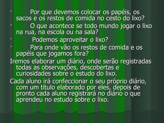·      Por que devemos colocar os papéis, os
  sacos e os restos de comida no cesto do lixo?
·      O que acontece se todo mundo jogar o lixo
  na rua, na escola ou na sala?
·       Podemos aproveitar o lixo?
·      Para onde vão os restos de comida e os
  papéis que jogamos fora?
Iremos elaborar um diário, onde serão registradas
  todas as observações, descobertas e
  curiosidades sobre o estudo do lixo.
Cada aluno irá confeccionar o seu próprio diário,
  com um título elaborado por eles, depois de
  pronto cada aluno registrará no diário o que
  aprendeu no estudo sobre o lixo.
 