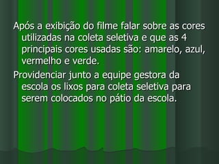 Após a exibição do filme falar sobre as cores
  utilizadas na coleta seletiva e que as 4
  principais cores usadas são: amarelo, azul,
  vermelho e verde.
Providenciar junto a equipe gestora da
  escola os lixos para coleta seletiva para
  serem colocados no pátio da escola.
 