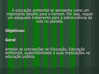 A educação ambiental se apresenta como um
importante desafio para o homem. Por isso, requer
 um adequado tratamento para a sobrevivência da
                 vida no planeta.

Objetivos:

Geral:

Ampliar as concepções de Educação, Educação
Ambiental, sustentabilidade e suas implicações na
educação pública.
 
