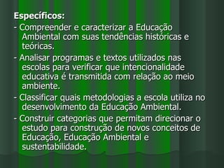 Específicos:
- Compreender e caracterizar a Educação
  Ambiental com suas tendências históricas e
  teóricas.
- Analisar programas e textos utilizados nas
  escolas para verificar que intencionalidade
  educativa é transmitida com relação ao meio
  ambiente.
- Classificar quais metodologias a escola utiliza no
  desenvolvimento da Educação Ambiental.
- Construir categorias que permitam direcionar o
  estudo para construção de novos conceitos de
  Educação, Educação Ambiental e
  sustentabilidade.
 