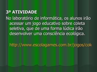 3ª ATIVIDADE
No laboratório de informática, os alunos irão
 acessar um jogo educativo sobre coleta
 seletiva, que de uma forma lúdica irão
 desenvolver uma consciência ecológica.

 http://www.escolagames.com.br/jogos/coletaS
 