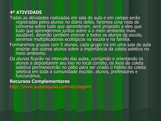 4ª ATIVIDADE
Todas as atividades realizadas em sala de aula e em campo serão
   registradas pelos alunos no diário deles, faremos uma roda de
   conversa sobre tudo que aprenderam, será proposto a eles que
   tudo que aprendermos juntos sobre a o meio ambiente mais
   saudável, deverão também ensinar a todos os alunos da escola,
   seremos multiplicadores ecológicos na escola e na família.
Formaremos grupos com 5 alunos, cada grupo irá em uma sala de aula
   ensinar aos outros alunos sobre a importância da coleta seletiva no
   meio ambiente.
Os alunos ficarão no intervalo das aulas, corrigindo e orientando os
   alunos a depositarem seu lixo no local correto, os lixos de coleta
   seletiva permanecerão no pátio para ser criado o hábito da coleta
   seletiva em toda a comunidade escolar, alunos, professores e
   funcionários.
Recursos Complementares
http://www.suapesquisa.com/reciclagem/
 