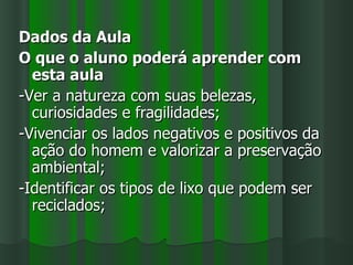 Dados da Aula
O que o aluno poderá aprender com
  esta aula
-Ver a natureza com suas belezas,
  curiosidades e fragilidades;
-Vivenciar os lados negativos e positivos da
  ação do homem e valorizar a preservação
  ambiental;
-Identificar os tipos de lixo que podem ser
  reciclados;
 