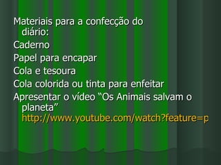 Materiais para a confecção do
  diário:
Caderno
Papel para encapar
Cola e tesoura
Cola colorida ou tinta para enfeitar
Apresentar o vídeo “Os Animais salvam o
  planeta”
  http://www.youtube.com/watch?feature=play
 