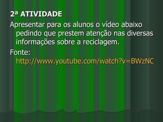 2ª ATIVIDADE
Apresentar para os alunos o vídeo abaixo
  pedindo que prestem atenção nas diversas
  informações sobre a reciclagem.
Fonte:
  http://www.youtube.com/watch?v=BWzNCUC
 
