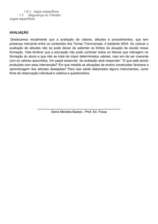 1.6.1. Jogos específicos
      1.7. Segurança no Trânsito
Jogos específicos



AVALIAÇÃO

 Destacamos inicialmente que a avaliação de valores, atitudes e procedimentos, que tem
presença marcante entre os conteúdos dos Temas Transversais, é bastante difícil. Ao colocar a
avaliação de atitudes não se pode deixar de salientar os limites da atuação da escola nessa
formação. Vale lembrar que a educação não pode controlar todos os fatores que interagem na
formação do aluno e que não se trata de impor determinados valores, mas sim de ser coerente
com os valores assumidos. Um papel essencial da avaliação será responder: “O que está sendo
produzido com essa intervenção? Em que medida as situações de ensino construídas favorece a
aprendizagem das atitudes desejadas? Para isso serão elaborados alguns instrumentos, como
ficha de observação individual e coletiva e questionários.




                  _______________________________________________
                          Denis Mendes Bastos - Prof. Ed. Física
 