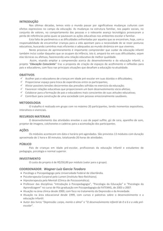 INTRODUÇÃO
Nas últimas décadas, temos visto o mundo passar por significativas mudanças culturais com
efeitos expressivos no campo da educação. As mudanças na estrutura familiar, nos papéis sociais, no
conjunto de valores, no comportamento das pessoas e o relevante avanço tecnológico provocaram a
perda de referências pelas quais se pautavam as ações educativas nos ambientes escolar e familiar.
Esta falta de parâmetros e as dificuldades enfrentadas por aqueles que se encontram, hoje, com a
responsabilidade de encaminhar crianças para a vida apontam para a necessidade de se rever posturas
educativas, buscando caminhos mais eficientes e adequados ao mundo dinâmico em que vivemos.
Neste processo de aprimoramento é importante compreender que cuidar da educação infantil
também inclui cuidar daqueles que se ocupam da infância, isto é, ampará-los em suas dificuldades, sejam
elas técnicas ou afetivas, favorecendo uma relação educativa de melhor qualidade.
Assim, visando ampliar a compreensão acerca do desenvolvimento e da educação infantil, o
projeto “Educação Consciente” traz a proposta de criação de espaços de acolhimento e reflexões para
pais e educadores, com foco nas principais situações que desafiam a educação na atualidade.
OBJETIVOS
 Acolher pais e educadores de crianças em idade pré-escolar em suas dúvidas e dificuldades;
 Proporcionar espaço para troca de experiências entre os participantes;
 Aliviar possíveis tensões decorrentes das pressões sofridas no exercício da educação;
 Favorecer relações educativas que proporcionem um bom desenvolvimento sócio-afetivo;
 Colaborar para a formação de pais e educadores mais conscientes de suas atitudes educativas;
 Contribuir para construção de uma sociedade com pessoas mais saudáveis e felizes.
METODOLOGIA
O trabalho é realizado em grupo com no máximo 20 pessoas, tendo momentos expositivos,
interativos e vivenciais, de maneira a aprofundar a experiência emocional dos participantes.
RECURSOS MATERIAIS
O desenvolvimento das atividades envolve o uso de papel sulfite, giz de cera, aparelho de som,
projetor de imagens, colchonetes e cadeiras para a acomodação dos participantes.
AÇÕES
Os módulos acontecem em data e horário pré-agendados. São previstos 14 módulos com duração
aproximada de 1 hora e 30 minutos, totalizando 20 horas de atividades.
PÚBLICO
Pais de crianças em idade pré-escolar, profissionais da educação infantil e estudantes de
pedagogia, psicologia e normal superior.
INVESTIMENTO
O custo do projeto é de R$250,00 por módulo (valor para o grupo).
COORDENADOR: Wagner Luiz Garcia Teodoro
Psicólogo e Psicopedagogo pela Universidade Federal de Uberlândia.
Psicoterapeuta-Corporal pelo Lumen (Instituto Neo-Reichiano).
Hipnoterapeuta pela Mentali (Clínica de Psicossomática).
Professor das disciplinas “Introdução à Psicopedagogia”, “Psicologia da Educação” e “Psicologia da
Aprendizagem” no curso de Pós-graduação em Psicopedagogia da FATEMIG, de 2003 a 2007.
Atuação na área clínica desde 2000, com foco no tratamento da Depressão e da Ansiedade.
Atuação na área educacional desde 1999, com cursos e palestras sobre o desenvolvimento e a
educação infantil.
Autor dos livros “Depressão: corpo, mente e alma” e “O desenvolvimento infantil de 0 a 6 e a vida pré-
escolar”.
 