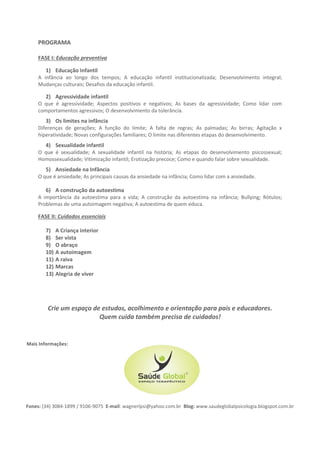 PROGRAMA
FASE I: Educação preventiva
1) Educação Infantil
A infância ao longo dos tempos; A educação infantil institucionalizada; Desenvolvimento integral;
Mudanças culturais; Desafios da educação infantil.
2) Agressividade infantil
O que é agressividade; Aspectos positivos e negativos; As bases da agressividade; Como lidar com
comportamentos agressivos; O desenvolvimento da tolerância.
3) Os limites na infância
Diferenças de gerações; A função do limite; A falta de regras; As palmadas; As birras; Agitação x
hiperatividade; Novas configurações familiares; O limite nas diferentes etapas do desenvolvimento.
4) Sexualidade infantil
O que é sexualidade; A sexualidade infantil na história; As etapas do desenvolvimento psicossexual;
Homossexualidade; Vitimização infantil; Erotização precoce; Como e quando falar sobre sexualidade.
5) A construção da autoestima
A importância da autoestima para a vida; A construção da autoestima na infância; Bullying; Rótulos;
Problemas de uma autoimagem negativa; A autoestima de quem educa.
6) Ansiedade na Infância
O que é ansiedade; As principais causas da ansiedade na infância; Como lidar com a ansiedade.
7) Depressão e infância
O que é depressão; Sintomas; Causas; Tratamentos; A depressão na infância; Os cuidados de quem
educa.
FASE II: Cuidados essenciais
8) A Criança interior
9) A autoimagem
10) A raiva
11) Marcas
12) Ser vista
13) O abraço
14) Alegria de viver
Crie um espaço de estudos, acolhimento e orientação para pais e educadores.
Quem cuida também precisa de cuidados!
Mais Informações:
Fones: (34) 3084-1899 / 9106-9075 E-mail: wagnerlpsi@yahoo.com.br Blog: www.saudeglobalpsicologia.blogspot.com.br
 