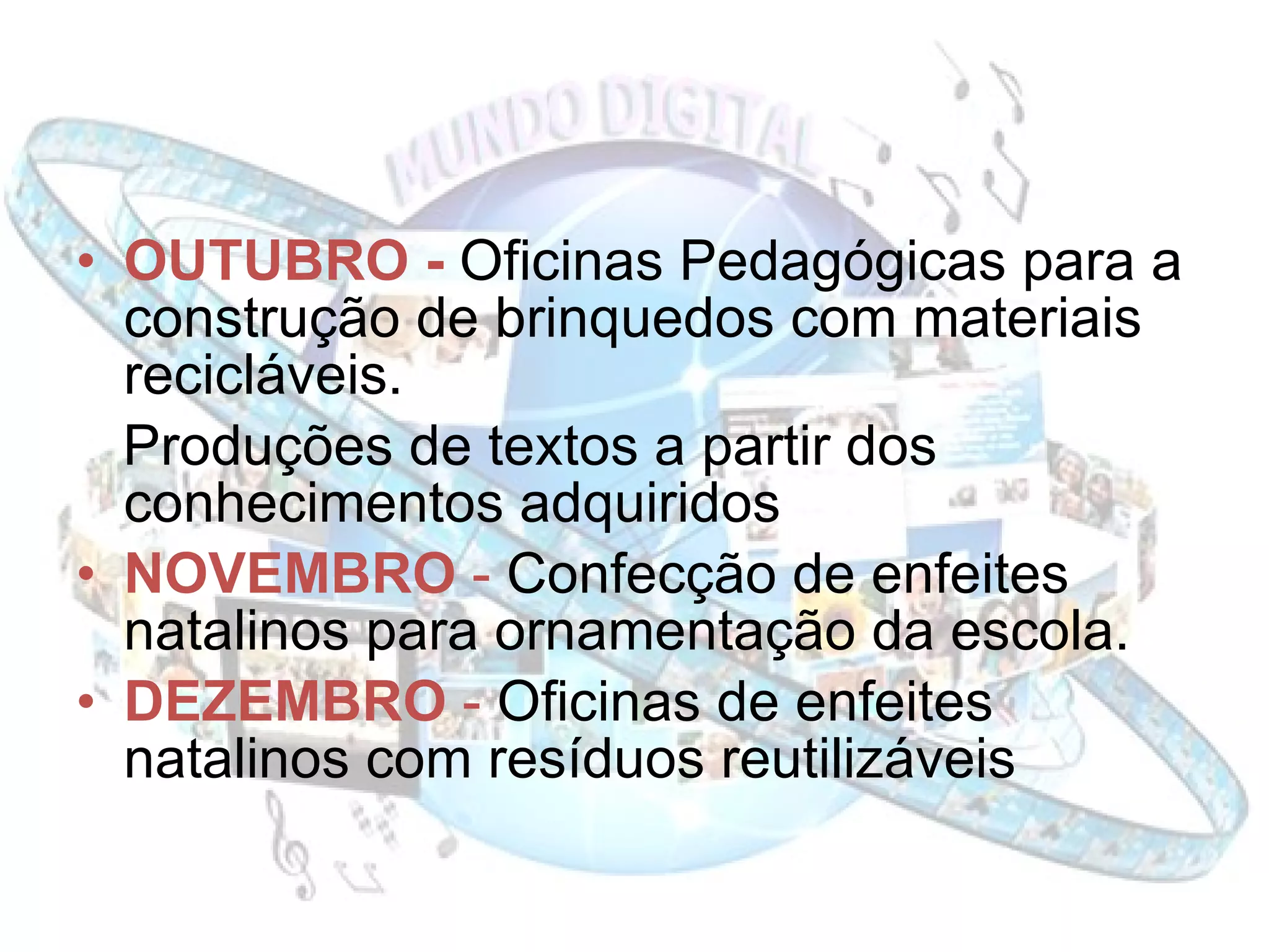OUTUBRO -  Oficinas Pedagógicas para a construção de brinquedos com materiais recicláveis. Produções de textos a partir dos conhecimentos adquiridos  NOVEMBRO  -  Confecção de enfeites natalinos para ornamentação da escola. DEZEMBRO  -  Oficinas de enfeites natalinos com resíduos reutilizáveis 