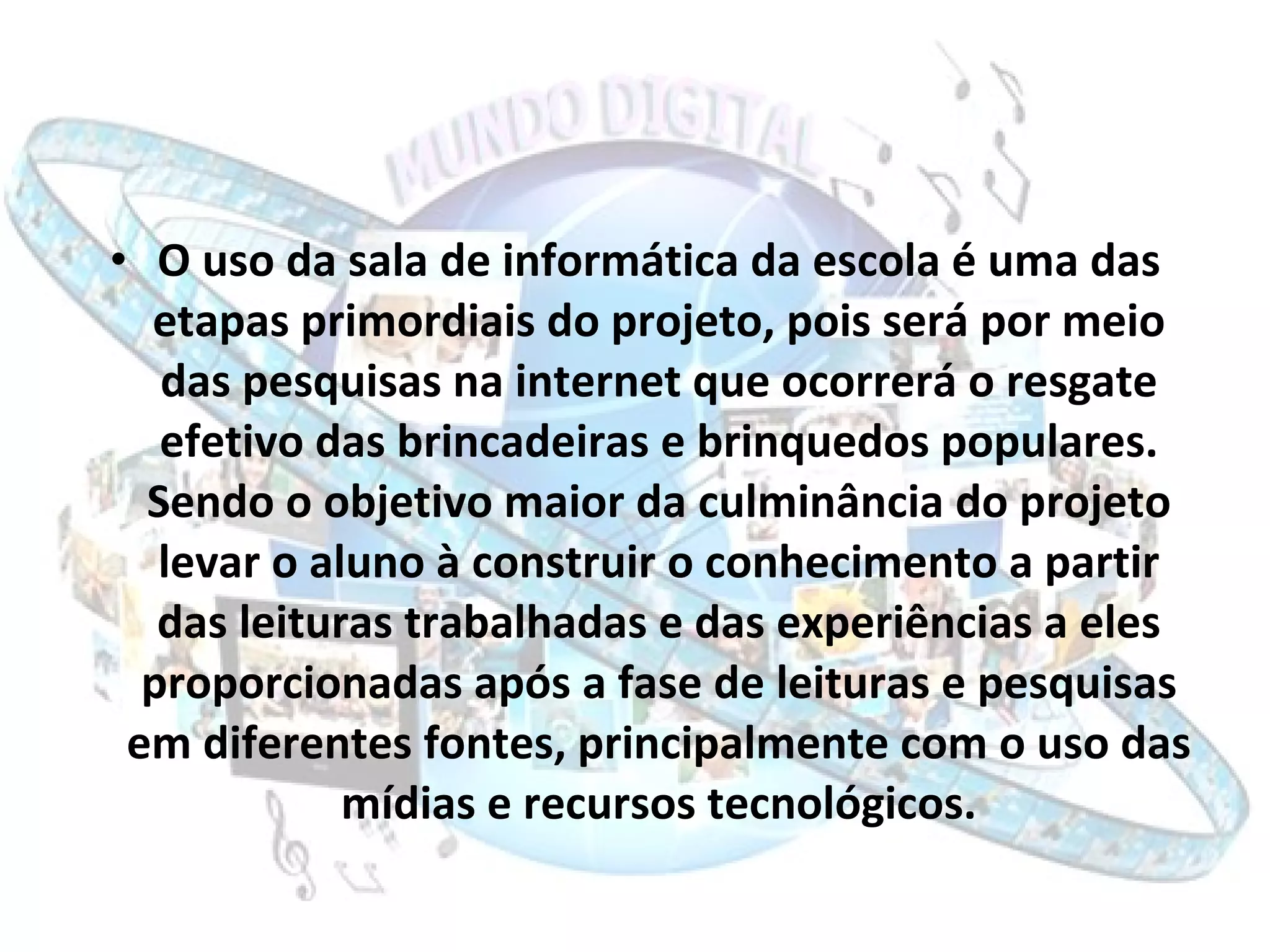 O uso da sala de informática da escola é uma das etapas primordiais do projeto, pois será por meio das pesquisas na internet que ocorrerá o resgate efetivo das brincadeiras e brinquedos populares. Sendo o objetivo maior da culminância do projeto levar o aluno à construir o conhecimento a partir das leituras trabalhadas e das experiências a eles proporcionadas após a fase de leituras e pesquisas em diferentes fontes, principalmente com o uso das mídias e recursos tecnológicos. 