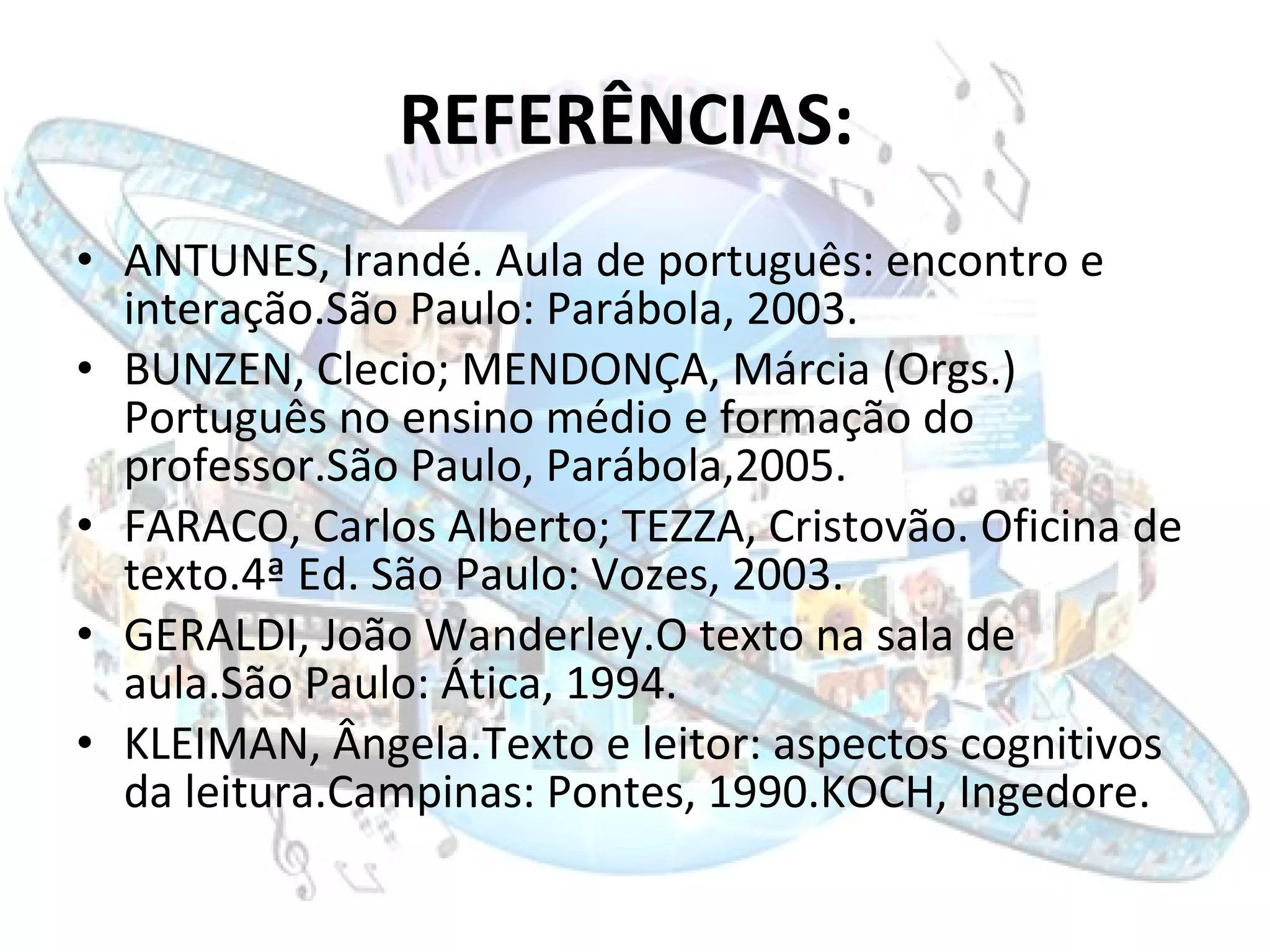 REFERÊNCIAS:   ANTUNES, Irandé. Aula de português: encontro e interação.São Paulo: Parábola, 2003.  BUNZEN, Clecio; MENDONÇA, Márcia (Orgs.) Português no ensino médio e formação do professor.São Paulo, Parábola,2005. FARACO, Carlos Alberto; TEZZA, Cristovão. Oficina de texto.4ª Ed. São Paulo: Vozes, 2003. GERALDI, João Wanderley.O texto na sala de aula.São Paulo: Ática, 1994. KLEIMAN, Ângela.Texto e leitor: aspectos cognitivos da leitura.Campinas: Pontes, 1990.KOCH, Ingedore. 