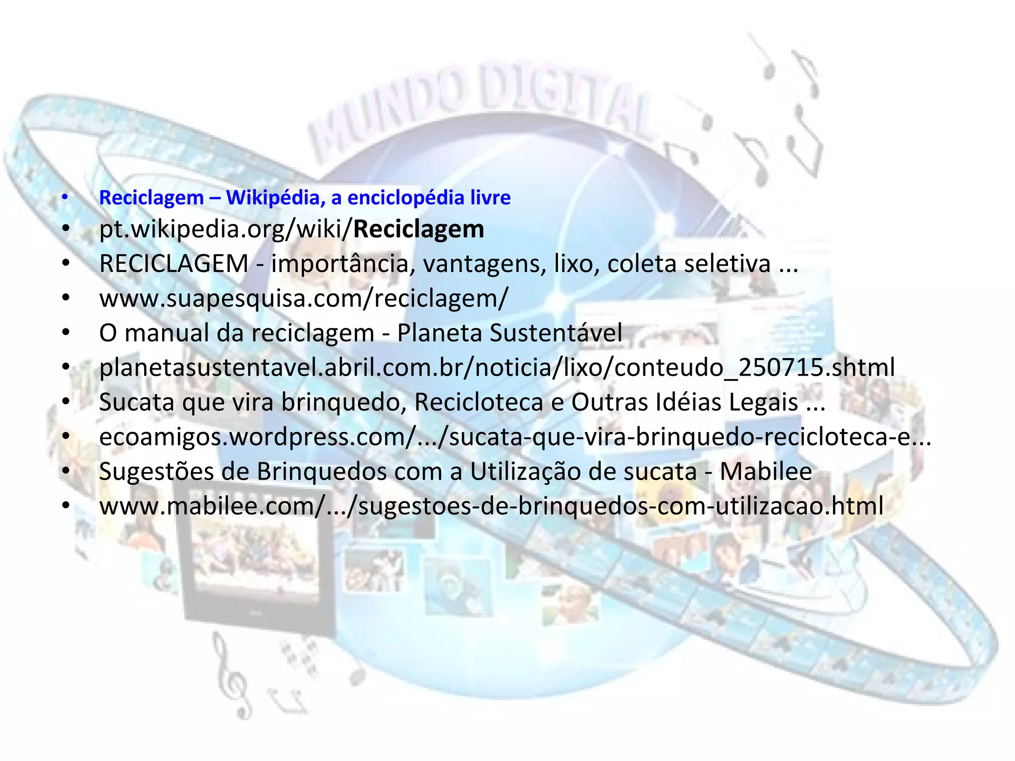 Reciclagem  – Wikipédia, a enciclopédia livre pt.wikipedia.org/wiki/ Reciclagem RECICLAGEM - importância, vantagens, lixo, coleta seletiva ... www.suapesquisa.com/reciclagem/ O manual da reciclagem - Planeta Sustentável planetasustentavel.abril.com.br/noticia/lixo/conteudo_250715.shtml Sucata que vira brinquedo, Recicloteca e Outras Idéias Legais ... ecoamigos.wordpress.com/.../sucata-que-vira-brinquedo-recicloteca-e... Sugestões de Brinquedos com a Utilização de sucata - Mabilee www.mabilee.com/.../sugestoes-de-brinquedos-com-utilizacao.html 