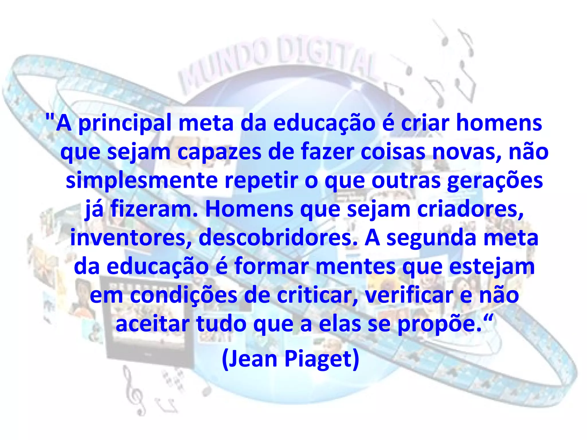 "A principal meta da educação é criar homens que sejam capazes de fazer coisas novas, não simplesmente repetir o que outras gerações já fizeram. Homens que sejam criadores, inventores, descobridores. A segunda meta da educação é formar mentes que estejam em condições de criticar, verificar e não aceitar tudo que a elas se propõe.“ (Jean Piaget)  