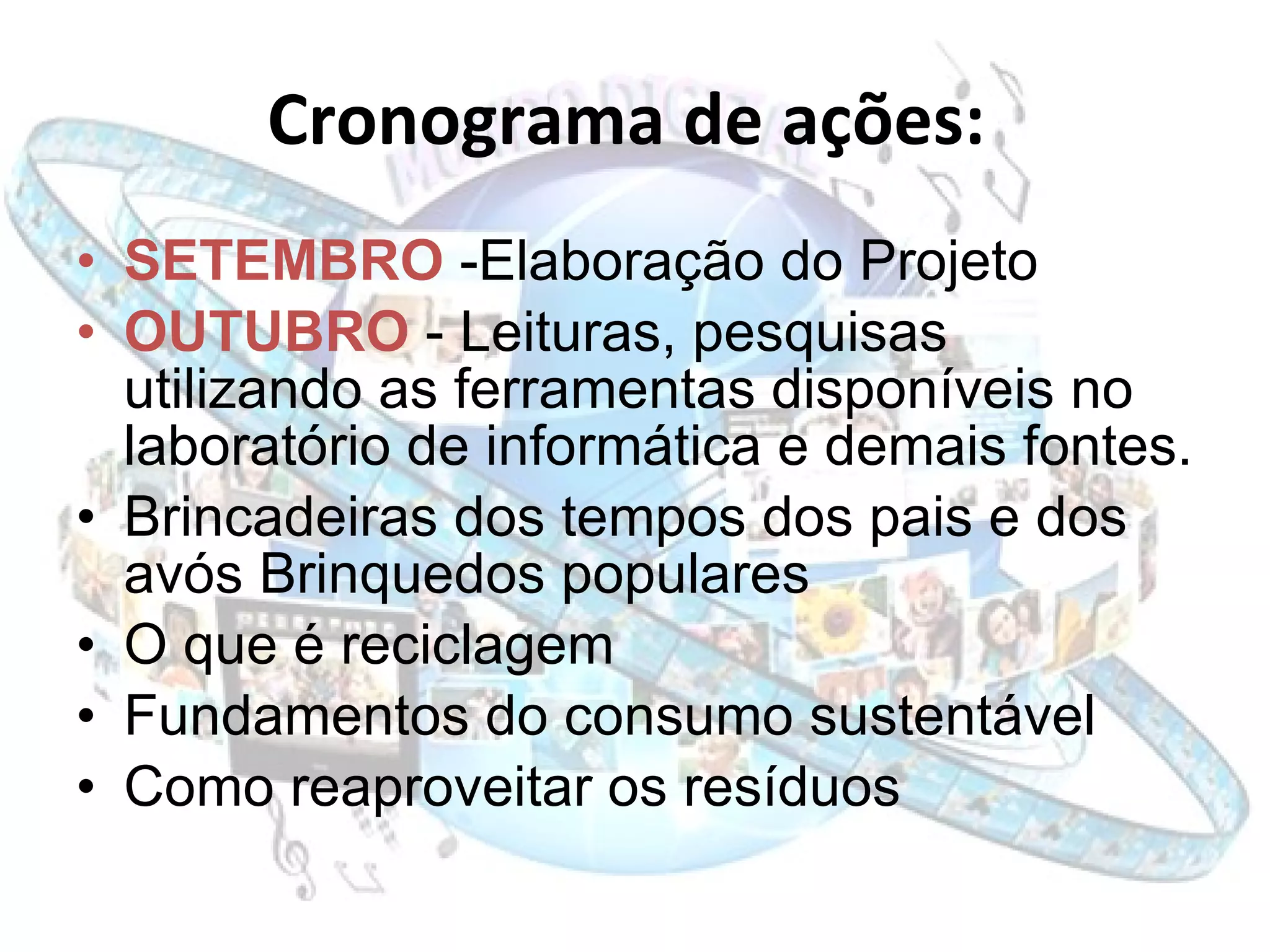 Cronograma de ações:   SETEMBRO  -Elaboração do Projeto OUTUBRO   - Leituras, pesquisas utilizando as ferramentas disponíveis no laboratório de informática e demais fontes. Brincadeiras dos tempos dos pais e dos avós Brinquedos populares O que é reciclagem Fundamentos do consumo sustentável Como reaproveitar os resíduos 