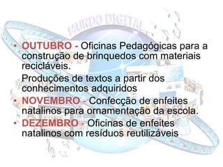 OUTUBRO -  Oficinas Pedagógicas para a construção de brinquedos com materiais recicláveis. Produções de textos a partir dos conhecimentos adquiridos  NOVEMBRO  -  Confecção de enfeites natalinos para ornamentação da escola. DEZEMBRO  -  Oficinas de enfeites natalinos com resíduos reutilizáveis 