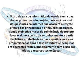 O uso da sala de informática da escola é uma das etapas primordiais do projeto, pois será por meio das pesquisas na internet que ocorrerá o resgate efetivo das brincadeiras e brinquedos populares. Sendo o objetivo maior da culminância do projeto levar o aluno à construir o conhecimento a partir das leituras trabalhadas e das experiências a eles proporcionadas após a fase de leituras e pesquisas em diferentes fontes, principalmente com o uso das mídias e recursos tecnológicos. 