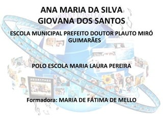 ANA MARIA DA SILVA GIOVANA DOS SANTOS ESCOLA MUNICIPAL PREFEITO DOUTOR PLAUTO MIRÓ GUIMARÃES POLO ESCOLA MARIA LAURA PEREIRA Formadora: MARIA DE FÁTIMA DE MELLO 
