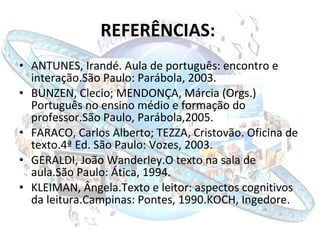 REFERÊNCIAS:   ANTUNES, Irandé. Aula de português: encontro e interação.São Paulo: Parábola, 2003.  BUNZEN, Clecio; MENDONÇA, Márcia (Orgs.) Português no ensino médio e formação do professor.São Paulo, Parábola,2005. FARACO, Carlos Alberto; TEZZA, Cristovão. Oficina de texto.4ª Ed. São Paulo: Vozes, 2003. GERALDI, João Wanderley.O texto na sala de aula.São Paulo: Ática, 1994. KLEIMAN, Ângela.Texto e leitor: aspectos cognitivos da leitura.Campinas: Pontes, 1990.KOCH, Ingedore. 