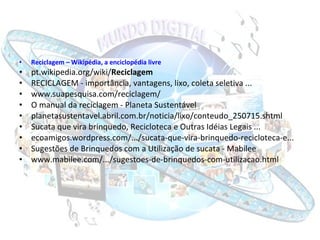 Reciclagem  – Wikipédia, a enciclopédia livre pt.wikipedia.org/wiki/ Reciclagem RECICLAGEM - importância, vantagens, lixo, coleta seletiva ... www.suapesquisa.com/reciclagem/ O manual da reciclagem - Planeta Sustentável planetasustentavel.abril.com.br/noticia/lixo/conteudo_250715.shtml Sucata que vira brinquedo, Recicloteca e Outras Idéias Legais ... ecoamigos.wordpress.com/.../sucata-que-vira-brinquedo-recicloteca-e... Sugestões de Brinquedos com a Utilização de sucata - Mabilee www.mabilee.com/.../sugestoes-de-brinquedos-com-utilizacao.html 