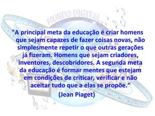 "A principal meta da educação é criar homens que sejam capazes de fazer coisas novas, não simplesmente repetir o que outras gerações já fizeram. Homens que sejam criadores, inventores, descobridores. A segunda meta da educação é formar mentes que estejam em condições de criticar, verificar e não aceitar tudo que a elas se propõe.“ (Jean Piaget)  