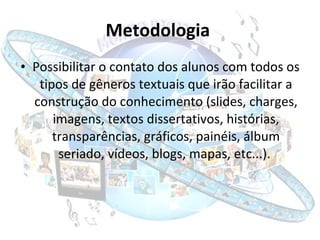 Metodologia   Possibilitar o contato dos alunos com todos os tipos de gêneros textuais que irão facilitar a construção do conhecimento (slides, charges, imagens, textos dissertativos, histórias, transparências, gráficos, painéis, álbum seriado, vídeos, blogs, mapas, etc...).  