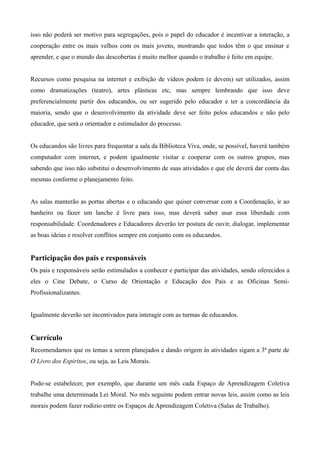 isso não poderá ser motivo para segregações, pois o papel do educador é incentivar a interação, a
cooperação entre os mais velhos com os mais jovens, mostrando que todos têm o que ensinar e
aprender, e que o mundo das descobertas é muito melhor quando o trabalho é feito em equipe.
Recursos como pesquisa na internet e exibição de vídeos podem (e devem) ser utilizados, assim
como dramatizações (teatro), artes plásticas etc, mas sempre lembrando que isso deve
preferencialmente partir dos educandos, ou ser sugerido pelo educador e ter a concordância da
maioria, sendo que o desenvolvimento da atividade deve ser feito pelos educandos e não pelo
educador, que será o orientador e estimulador do processo.
Os educandos são livres para frequentar a sala da Biblioteca Viva, onde, se possível, haverá também
computador com internet, e podem igualmente visitar e cooperar com os outros grupos, mas
sabendo que isso não substitui o desenvolvimento de suas atividades e que ele deverá dar conta das
mesmas conforme o planejamento feito.
As salas manterão as portas abertas e o educando que quiser conversar com a Coordenação, ir ao
banheiro ou fazer um lanche é livre para isso, mas deverá saber usar essa liberdade com
responsabilidade. Coordenadores e Educadores deverão ter postura de ouvir, dialogar, implementar
as boas ideias e resolver conflitos sempre em conjunto com os educandos.
Participação dos pais e responsáveis
Os pais e responsáveis serão estimulados a conhecer e participar das atividades, sendo oferecidos a
eles o Cine Debate, o Curso de Orientação e Educação dos Pais e as Oficinas Semi-
Profissionalizantes.
Igualmente deverão ser incentivados para interagir com as turmas de educandos.
Currículo
Recomendamos que os temas a serem planejados e dando origem às atividades sigam a 3ª parte de
O Livro dos Espíritos, ou seja, as Leis Morais.
Pode-se estabelecer, por exemplo, que durante um mês cada Espaço de Aprendizagem Coletiva
trabalhe uma determinada Lei Moral. No mês seguinte podem entrar novas leis, assim como as leis
morais podem fazer rodízio entre os Espaços de Aprendizagem Coletiva (Salas de Trabalho).
 