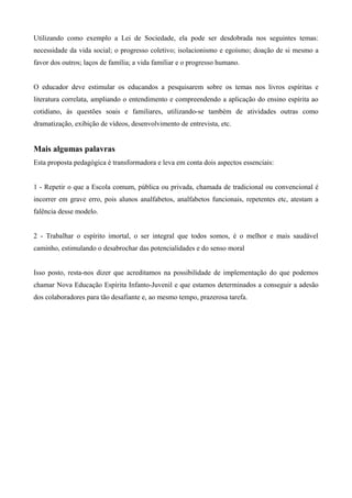 Utilizando como exemplo a Lei de Sociedade, ela pode ser desdobrada nos seguintes temas:
necessidade da vida social; o progresso coletivo; isolacionismo e egoísmo; doação de si mesmo a
favor dos outros; laços de família; a vida familiar e o progresso humano.
O educador deve estimular os educandos a pesquisarem sobre os temas nos livros espíritas e
literatura correlata, ampliando o entendimento e compreendendo a aplicação do ensino espírita ao
cotidiano, às questões soais e familiares, utilizando-se também de atividades outras como
dramatização, exibição de vídeos, desenvolvimento de entrevista, etc.
Mais algumas palavras
Esta proposta pedagógica é transformadora e leva em conta dois aspectos essenciais:
1 - Repetir o que a Escola comum, pública ou privada, chamada de tradicional ou convencional é
incorrer em grave erro, pois alunos analfabetos, analfabetos funcionais, repetentes etc, atestam a
falência desse modelo.
2 - Trabalhar o espírito imortal, o ser integral que todos somos, é o melhor e mais saudável
caminho, estimulando o desabrochar das potencialidades e do senso moral
Isso posto, resta-nos dizer que acreditamos na possibilidade de implementação do que podemos
chamar Nova Educação Espírita Infanto-Juvenil e que estamos determinados a conseguir a adesão
dos colaboradores para tão desafiante e, ao mesmo tempo, prazerosa tarefa.
 