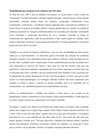 Trabalhando por projetos com crianças até três anos
No final dos anos 1980 a ideia de trabalhar com projetos, na escola, passa a existir a partir da
"tematização". Fernando Hernandez, educador espanhol, defende o conceito de que o aluno aprende
participando, adotando atitudes diante das situações, averiguando, estabelecendo novas
considerações e informações, e escolhendo soluções adequadas para a resolução dos problemas. O
ensino através de projetos de trabalho enfatiza o aspecto globalizador com atenção à resolução de
problemas significativos. Situações problematizadoras são levantadas pelo educador, introduzindo
novas orientações e propiciando descobertas de novos caminhos, norteando os alunos na
compreensão dos significados, onde são possibilitados a fazer análise global da realidade, desta
forma os educandos constroem os seus próprios procedimentos. Os alunos apreendem o conceito de
projeto para dar vida às suas ideias.
Trabalha-se com projeto de maneira colaborativa, e com isso, há a possibilidade do aluno pensar,
sendo que os questionamentos e as discussões geram criatividade nas soluções dos problemas
elencados, surgindo, com o desencadear dessas ações, debates e reflexões, saindo do espaço da sala
de aula, onde a realidade social é experenciada. O tema estabelecido para executar um projeto deve
estar relacionado ao interesse dos alunos e fazer parte da vida dos mesmos, para que seja
significativo, assim desencadeando o aprendizado, por isso é muito importante conversar antes com
os educandos para sentir e entender o que eles gostariam que fosse abordado. O que eu gostaria que
os participantes do projeto aprendessem com ele é uma boa pergunta a se fazer, para que se tenha
sucesso no ensino-aprendizagem. As estratégias utilizadas também são muito importantes para
estimular os alunos e manter o interesse no projeto escolhido, pois se os educandos não se
entusiasmarem com a problematização haverá comprometimento da ação.
Através da problematização e trabalho com projetos o aluno passa a ser co-autor de sua
aprendizagem, decide e compromete-se com a mesma, assume responsabilidades, e sendo agente do
seu saber, constrói e produz um conhecimento com sentido e utilidade.
No entanto, o projeto com objetivo mal definido tem ampla chance de fracasso. Não se sabendo
onde se deve chegar, não se chega a lugar nenhum. Mario Sérgio Cortella, educador brasileiro, cita
o filme “Alice no país das maravilhas”, quando Alice diz ao gato que está perdida, e ele pergunta
para onde ela vai, ao que responde que não sabe, então ele diz: “para quem não sabe onde quer
chegar, qualquer caminho serve”. Devemos aproveitar a sabedoria das histórias infantis e idealizar
projetos bem planejados. Estabelecer um projeto é definir um resultado a ser alcançado. É assim
que se constrói o ato de aprender e ensinar e se imagina a interação educador-educando.
 