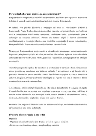 Por que trabalhar com projetos na educação infantil?
Porque trabalhar com projetos é fascinante e surpreendente. Fascinante pela capacidade de envolver
todo tipo de aluno. E surpreendente por trazer embutido o germe do inesperado.
O trabalho com projetos possibilita a integração das áreas do conhecimento evitando a
fragmentação. Propõe desafios, desperta a curiosidade e permite à criança confrontar suas hipóteses
com o conhecimento historicamente constituído, caminhando assim, gradativamente, para a
construção de conceitos científicos. Permite um trabalho amplo e flexível aumentando
significativamente o repertório infantil, o que possibilita a construção de novos conhecimentos.
Gera possibilidades de uma aprendizagem significativa e contextualizada.
No processo de construção do conhecimento, a interação entre as crianças é um momento muito
importante, pois gera cooperação, socialização, conflitos, discussão de hipóteses, desenvolvendo as
capacidades de ouvir o outro, falar, refletir, questionar e argumentar. A criança aprende em interação
com o outro.
Trabalhar com projeto significa dar aos alunos a oportunidade de aprender a fazer planejamentos
com o propósito de transformar uma ideia em realidade. A aprendizagem se dá durante todo o
processo e não envolve apenas conteúdos. Através do trabalho com projetos as crianças aprendem a
conviver, a negociar, a buscar e selecionar informações e a registrar tudo isso. E o resultado de um
projeto pode ser uma ação ou um produto.
À medida que a criança interfere no projeto, ela o faz através da sua história de vida, que está ligada
à história familiar, que traz consigo uma história do grupo a que pertence, que ainda está ligada à
história de sua comunidade e de sua nação. Assim, deve-se procurar o envolvimento da família,
motivando, alimentando e ampliando o projeto com recursos diversos.
O trabalho com projetos se concretiza como um processo criativo que possibilita relacionar ensino e
aprendizagem de uma forma globalizada.
Brincar é Explorar (para o ano todo)
Objetivos
- Organizar um ambiente interno com diversas opções de jogos de exercício.
- Favorecer o movimento da criança e a exploração de materiais.
 