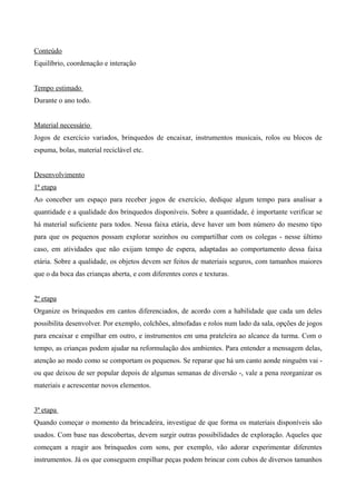 Conteúdo
Equilíbrio, coordenação e interação
Tempo estimado
Durante o ano todo.
Material necessário
Jogos de exercício variados, brinquedos de encaixar, instrumentos musicais, rolos ou blocos de
espuma, bolas, material reciclável etc.
Desenvolvimento
1ª etapa
Ao conceber um espaço para receber jogos de exercício, dedique algum tempo para analisar a
quantidade e a qualidade dos brinquedos disponíveis. Sobre a quantidade, é importante verificar se
há material suficiente para todos. Nessa faixa etária, deve haver um bom número do mesmo tipo
para que os pequenos possam explorar sozinhos ou compartilhar com os colegas - nesse último
caso, em atividades que não exijam tempo de espera, adaptadas ao comportamento dessa faixa
etária. Sobre a qualidade, os objetos devem ser feitos de materiais seguros, com tamanhos maiores
que o da boca das crianças aberta, e com diferentes cores e texturas.
2ª etapa
Organize os brinquedos em cantos diferenciados, de acordo com a habilidade que cada um deles
possibilita desenvolver. Por exemplo, colchões, almofadas e rolos num lado da sala, opções de jogos
para encaixar e empilhar em outro, e instrumentos em uma prateleira ao alcance da turma. Com o
tempo, as crianças podem ajudar na reformulação dos ambientes. Para entender a mensagem delas,
atenção ao modo como se comportam os pequenos. Se reparar que há um canto aonde ninguém vai -
ou que deixou de ser popular depois de algumas semanas de diversão -, vale a pena reorganizar os
materiais e acrescentar novos elementos.
3ª etapa
Quando começar o momento da brincadeira, investigue de que forma os materiais disponíveis são
usados. Com base nas descobertas, devem surgir outras possibilidades de exploração. Aqueles que
começam a reagir aos brinquedos com sons, por exemplo, vão adorar experimentar diferentes
instrumentos. Já os que conseguem empilhar peças podem brincar com cubos de diversos tamanhos
 