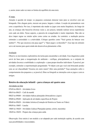 e, assim, testar cada vez mais os limites de equilíbrio de uma torre.
4ª etapa
Atenção à questão do tempo: os pequenos costumam demorar mais para se envolver com um
brinquedo. Eles chegam perto, mexem um pouco, largam e voltam. A noção de permanência vem
com a experiência. Por isso, é importante não mudar os jogos com muita frequência. Ao longo do
ano, as crianças irão buscá-los diversas vezes e, aos poucos, tentarão realizar novas experiências
com cada um deles. Nesse aspecto, a parceria do evangelizador é muito importante. Mas não se
deve impor regras ou rotular ações como certas ou erradas. Ao contrário: a mediação precisa
estimular a curiosidade e a criatividade. Coloque questões como "Você gostou de batucar esse
tambor?", "Por que encaixou esta peça aqui?" e "Quer pegar o aviãozinho?". Esse tipo de estímulo
serve até mesmo para quem ainda não desenvolveu plenamente a fala.
Avaliação
Observe os movimentos exploratórios da turma para encaminhar a atividade. Esse diagnóstico pode
servir de base para a reorganização do ambiente - verifique, principalmente, se o conjunto de
atividades favorece a mobilidade e a exploração - e para propor desafios individuais. É possível, por
exemplo, estimular a experimentação perguntando: "O objeto com que você está brincando produz
sons ao ser chacoalhado? Encaixa em outro maior? Abre uma portinha?" Faça anotações sobre o
comportamento dos pequenos e, se possível, filme ou fotografe as interações com os jogos e com os
amigos.
Roteiro da educação infantil – para crianças até quatro anos
Atividades na Sala
07h30 às 08h10 – Atividades livres
08h10 às 08h25 – Café da manhã
08h25 às 09h00 – Atividades lúdicas planejadas (brincadeiras e jogos)
09h00 às 09h40 – Aplicação de atividades específicas do Projeto
09h40 às 09h50 – Atividade Artística (Contação de História ou Teatro ou Vídeo)
09h50 às 10h05 – Lanche
10h05 às 10h20 – Atividades Lúdicas Planejadas (pintar, colorir, massinha)
10h20 às 10h30 – Preparo das crianças para saída
Observação: Este roteiro é um modelo a ser adaptado por cada instituição espírita, de acordo com
suas possibilidades e necessidades.
 