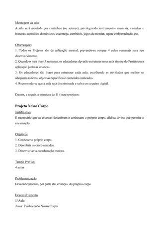 Montagem da sala
A sala será montada por cantinhos (ou setores), privilegiando instrumentos musicais, casinhas e
bonecas, utensílios domésticos, escorrega, carrinhos, jogos de montar, tapete emborrachado, etc.
Observações
1. Todos os Projetos são de aplicação mensal, prevendo-se sempre 4 aulas semanais para seu
desenvolvimento.
2. Quando o mês tiver 5 semanas, os educadores deverão estruturar uma aula síntese do Projeto para
aplicação junto às crianças.
3. Os educadores são livres para estruturar cada aula, escolhendo as atividades que melhor se
adequem ao tema, objetivo específico e conteúdos indicados.
4. Recomenda-se que a aula seja discriminada e salva em arquivo digital.
Damos, a seguir, a estrutura de 11 (onze) projetos:
Projeto Nosso Corpo
Justificativa
É necessário que as crianças descubram e conheçam o próprio corpo, dádiva divina que permite a
encarnação.
Objetivos
1. Conhecer o próprio corpo.
2. Descobrir os cinco sentidos.
3. Desenvolver a coordenação motora.
Tempo Previsto
4 aulas
Problematização
Desconhecimento, por parte das crianças, do próprio corpo.
Desenvolvimento
1ª Aula
Tema: Conhecendo Nosso Corpo
 