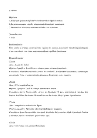 e carinho.
Objetivos
1. Fazer com que as crianças reconheçam as várias espécies animais.
2. Levar as crianças a entender a importância dos animais na natureza.
3. Desenvolver atitudes de respeito e cuidados com os animais.
Tempo Previsto
4 aulas
Problematização
Nem sempre as crianças sabem respeitar e cuidar dos animais, e esse saber é muito importante para
a boa convivência com eles e para manutenção do equilíbrio da natureza.
Desenvolvimento
1ª Aula
Tema: AArca dos Bichos
Objetivo Específico: Sensibilizar as crianças para o universo dos animais.
Conteúdos a Serem Desenvolvidos Através de Atividades: A diversidade dos animais; Identificação
dos animais; Como vivem os animais; A interação dos animais com a natureza.
2ª Aula
Tema: O Universo dos Insetos
Objetivo Específico: Levar as crianças a entender os insetos.
Conteúdos a Serem Desenvolvidos Através de Atividades: O que é um inseto; A variedade dos
insetos; A utilidade dos insetos; Desenvolvimento dos insetos; Os perigos de alguns insetos.
3ª Aula
Tema: Mergulhando no Fundo das Águas
Objetivo Específico: Apresentar a biodiversidade de rios e oceanos.
Conteúdos a Serem Desenvolvidos Através de Atividades: Beleza e diversidade dos animais fluviais
e marinhos; Peixes e mamíferos que vivem na água.
4ª Aula
Tema: Convivendo com Animais Domésticos
 