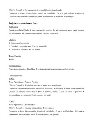 Objetivo Específico: Aprender a conviver com bichinhos de estimação.
Conteúdos a Serem Desenvolvidos Através de Atividades: Os principais animais domésticos;
Cuidados com os animais domésticos; Amor e carinho com os bichinhos de estimação.
Projeto Aprendendo com Deus
Justificativa
Deus é nosso Pai e Criador de tudo o que existe, inclusive das leis morais que regem a vida humana,
e conhecer essas leis é essencial para melhor conviver e progredir.
Objetivos
1. Conhecer as leis morais.
2. Descobrir a importância de Deus em nossa vida
3. Desenvolver a vivência das leis morais
Tempo Previsto
4 aulas
Problematização
Pouco conhecimento, e dificuldade de vivência, por parte das crianças, das leis morais.
Desenvolvimento
1ª Aula
Tema: Aprendendo a Amar ao Próximo
Objetivo Específico: Sensibilizar as crianças para o amor ao próximo.
Conteúdos a Serem Desenvolvidos Através de Atividades: A existência de Deus; Deus como Pai e
Criador; Os homens como filhos de Deus e, portanto, irmãos; O que é o amor ao próximo; A
necessidade de nos amarmos; Como podemos nos amar.
2ª Aula
Tema: Aprendendo a Solidariedade
Objetivo Específico: Entender a importância da cooperação.
Conteúdos a Serem Desenvolvidos Através de Atividades: O que é solidariedade; Brincando e
cooperando; A solidariedade no lar; É melhor ajudar e ser ajudado.
 