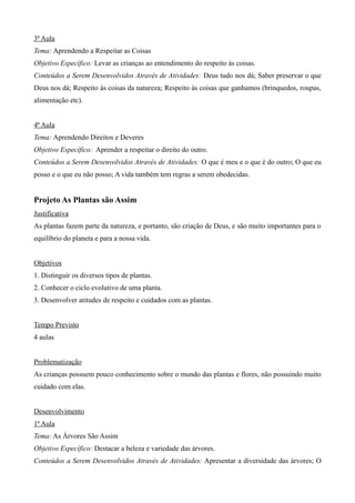 3ª Aula
Tema: Aprendendo a Respeitar as Coisas
Objetivo Específico: Levar as crianças ao entendimento do respeito às coisas.
Conteúdos a Serem Desenvolvidos Através de Atividades: Deus tudo nos dá; Saber preservar o que
Deus nos dá; Respeito às coisas da natureza; Respeito às coisas que ganhamos (brinquedos, roupas,
alimentação etc).
4ª Aula
Tema: Aprendendo Direitos e Deveres
Objetivo Específico: Aprender a respeitar o direito do outro.
Conteúdos a Serem Desenvolvidos Através de Atividades: O que é meu e o que é do outro; O que eu
posso e o que eu não posso; A vida também tem regras a serem obedecidas.
Projeto As Plantas são Assim
Justificativa
As plantas fazem parte da natureza, e portanto, são criação de Deus, e são muito importantes para o
equilíbrio do planeta e para a nossa vida.
Objetivos
1. Distinguir os diversos tipos de plantas.
2. Conhecer o ciclo evolutivo de uma planta.
3. Desenvolver atitudes de respeito e cuidados com as plantas.
Tempo Previsto
4 aulas
Problematização
As crianças possuem pouco conhecimento sobre o mundo das plantas e flores, não possuindo muito
cuidado com elas.
Desenvolvimento
1ª Aula
Tema: As Árvores São Assim
Objetivo Específico: Destacar a beleza e variedade das árvores.
Conteúdos a Serem Desenvolvidos Através de Atividades: Apresentar a diversidade das árvores; O
 