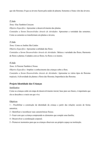 que são florestas; O que as árvores fazem pela saúde do planeta; Sementes e frutas vêm das árvores.
2ª Aula
Tema: Elas Também Crescem
Objetivo Específico: Apresentar o desenvolvimento das plantas.
Conteúdos a Serem Desenvolvidos Através de Atividades: Apresentar a variedade das sementes;
Como as sementes se transformam em plantas e árvores.
3ª Aula
Tema: Como os Jardins São Lindos
Objetivo Específico: Apresentar a utilidade das flores
Conteúdos a Serem Desenvolvidos Através de Atividades: Beleza e variedade das flores; Harmonia
de flores e plantas; Cuidados com as flores; As flores e os insetos.
4ª Aula
Tema: A Floresta Também é Nossa
Objetivo Específico: Ampliar o conhecimento das crianças sobre a flora.
Conteúdos a Serem Desenvolvidos Através de Atividades: Apresentar os vários tipos de florestas
tropicais; A diversidade de plantas e flores das florestas; Importância das florestas.
Projeto Identidade das Crianças
Justificativa
Como as crianças estão em etapa de desenvolvimento inicial, base para seu futuro, é importante que
ela se descubra e o meio em que vive.
Objetivos
1 - Possibilitar a construção da identidade da criança a partir das relações sociais de forma
autentica;
2 - Identificar e reconhecer suas características físicas;
3 - Fazer com que a criança compreenda os elementos que compõe uma família;
4 - Desenvolver a coordenação corporal;
5 - Promover momentos para que as crianças observem seu próprio espaço na instituição.
 