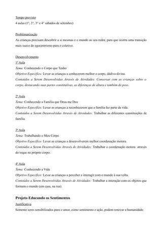 Tempo previsto
4 aulas (1º, 2°, 3° e 4° sábados de setembro)
Problematização
As crianças precisam descobrir a si mesmas e o mundo ao seu redor, para que ocorra uma transição
mais suave do egocentrismo para o coletivo.
Desenvolvimento
1ª Aula
Tema: Conhecendo o Corpo que Tenho
Objetivo Específico: Levar as crianças a conhecerem melhor o corpo, dádiva divina.
Conteúdos a Serem Desenvolvidas Através de Atividades: Conversar com as crianças sobre o
corpo, destacando suas partes constitutivas, as diferenças de altura e também de peso.
2ª Aula
Tema: Conhecendo a Família que Deus me Deu
Objetivo Específico: Levar as crianças a reconhecerem que a família faz parte da vida.
Conteúdos a Serem Desenvolvidas Através de Atividades: Trabalhar as diferentes constituições de
família.
3ª Aula
Tema: Trabalhando o Meu Corpo
Objetivo Específico: Levar as crianças a desenvolverem melhor coordenação motora.
Conteúdos a Serem Desenvolvidas Através de Atividades: Trabalhar a coordenação motora através
do toque no próprio corpo.
4ª Aula
Tema: Conhecendo a Vida
Objetivo Específico: Levar as crianças a perceber e interagir com o mundo à sua volta.
Conteúdos a Serem Desenvolvidas Através de Atividades: Trabalhar a interação com os objetos que
formam o mundo (em casa, na rua).
Projeto Educando os Sentimentos
Justificativa
Somente seres sensibilizados para o amor, como sentimento e ação, podem renovar a humanidade.
 