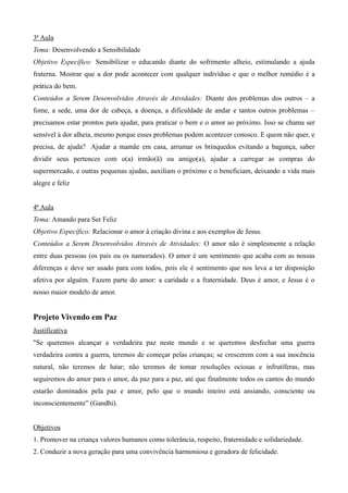 3ª Aula
Tema: Desenvolvendo a Sensibilidade
Objetivo Específico: Sensibilizar o educando diante do sofrimento alheio, estimulando a ajuda
fraterna. Mostrar que a dor pode acontecer com qualquer indivíduo e que o melhor remédio é a
prática do bem.
Conteúdos a Serem Desenvolvidos Através de Atividades: Diante dos problemas dos outros – a
fome, a sede, uma dor de cabeça, a doença, a dificuldade de andar e tantos outros problemas –
precisamos estar prontos para ajudar, para praticar o bem e o amor ao próximo. Isso se chama ser
sensível à dor alheia, mesmo porque esses problemas podem acontecer conosco. E quem não quer, e
precisa, de ajuda? Ajudar a mamãe em casa, arrumar os brinquedos evitando a bagunça, saber
dividir seus pertences com o(a) irmão(ã) ou amigo(a), ajudar a carregar as compras do
supermercado, e outras pequenas ajudas, auxiliam o próximo e o beneficiam, deixando a vida mais
alegre e feliz
4ª Aula
Tema: Amando para Ser Feliz
Objetivo Específico: Relacionar o amor à criação divina e aos exemplos de Jesus.
Conteúdos a Serem Desenvolvidos Através de Atividades: O amor não é simplesmente a relação
entre duas pessoas (os pais ou os namorados). O amor é um sentimento que acaba com as nossas
diferenças e deve ser usado para com todos, pois ele é sentimento que nos leva a ter disposição
afetiva por alguém. Fazem parte do amor: a caridade e a fraternidade. Deus é amor, e Jesus é o
nosso maior modelo de amor.
Projeto Vivendo em Paz
Justificativa
"Se queremos alcançar a verdadeira paz neste mundo e se queremos desfechar uma guerra
verdadeira contra a guerra, teremos de começar pelas crianças; se crescerem com a sua inocência
natural, não teremos de lutar; não teremos de tomar resoluções ociosas e infrutíferas, mas
seguiremos do amor para o amor, da paz para a paz, até que finalmente todos os cantos do mundo
estarão dominados pela paz e amor, pelo que o mundo inteiro está ansiando, consciente ou
inconscientemente” (Gandhi).
Objetivos
1. Promover na criança valores humanos como tolerância, respeito, fraternidade e solidariedade.
2. Conduzir a nova geração para uma convivência harmoniosa e geradora de felicidade.
 