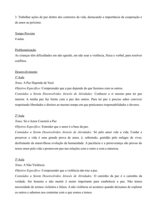 3. Trabalhar ações de paz dentro dos contextos da vida, destacando a importância da cooperação e
do amor ao próximo.
Tempo Previsto
4 aulas
Problematização
As crianças têm dificuldades em não agredir, em não usar a violência, física e verbal, para resolver
conflitos.
Desenvolvimento
1ª Aula
Tema: A Paz Depende de Você
Objetivo Específico: Compreender que a paz depende do que fazemos com os outros.
Conteúdos a Serem Desenvolvidos Através de Atividades: Conhecer a si mesmo para ter paz
interior. A minha paz faz limite com a paz dos outros. Para ter paz é preciso saber conviver
respeitando liberdades e direitos ao mesmo tempo em que praticamos responsabilidades e deveres.
2ª Aula
Tema: Só o Amor Constrói a Paz
Objetivo Específico: Entender que o amor é a base da paz.
Conteúdos a Serem Desenvolvidos Através de Atividades: Só pelo amor vale a vida. Cuidar e
preservar a vida é uma grande prova de amor, é, sobretudo, gratidão pelo milagre de viver,
desfrutando da maravilhosa evolução da humanidade. A paciência e a perseverança são provas do
nosso amor pela vida e promovem paz nas relações com o outro e com a natureza.
3ª Aula
Tema: A Não Violência
Objetivo Específico: Compreender que a violência não traz a paz.
Conteúdos a Serem Desenvolvidos Através de Atividades: O caminho da paz é o caminho da
verdade. Ser honesto e não mentir é muito importante para estabelecer a paz. Não temos
necessidade de sermos violentos e falsos. A não violência só acontece quando deixamos de explorar
os outros e sabemos nos contentar com o que somos e temos.
 