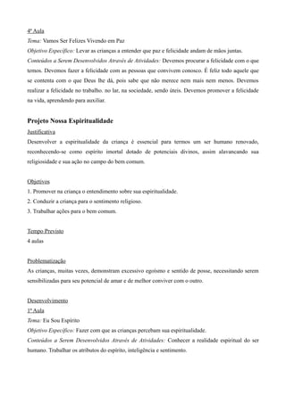 4ª Aula
Tema: Vamos Ser Felizes Vivendo em Paz
Objetivo Específico: Levar as crianças a entender que paz e felicidade andam de mãos juntas.
Conteúdos a Serem Desenvolvidos Através de Atividades: Devemos procurar a felicidade com o que
temos. Devemos fazer a felicidade com as pessoas que convivem conosco. É feliz todo aquele que
se contenta com o que Deus lhe dá, pois sabe que não merece nem mais nem menos. Devemos
realizar a felicidade no trabalho. no lar, na sociedade, sendo úteis. Devemos promover a felicidade
na vida, aprendendo para auxiliar.
Projeto Nossa Espiritualidade
Justificativa
Desenvolver a espiritualidade da criança é essencial para termos um ser humano renovado,
reconhecendo-se como espírito imortal dotado de potenciais divinos, assim alavancando sua
religiosidade e sua ação no campo do bem comum.
Objetivos
1. Promover na criança o entendimento sobre sua espiritualidade.
2. Conduzir a criança para o sentimento religioso.
3. Trabalhar ações para o bem comum.
Tempo Previsto
4 aulas
Problematização
As crianças, muitas vezes, demonstram excessivo egoísmo e sentido de posse, necessitando serem
sensibilizadas para seu potencial de amar e de melhor conviver com o outro.
Desenvolvimento
1ª Aula
Tema: Eu Sou Espírito
Objetivo Específico: Fazer com que as crianças percebam sua espiritualidade.
Conteúdos a Serem Desenvolvidos Através de Atividades: Conhecer a realidade espiritual do ser
humano. Trabalhar os atributos do espírito, inteligência e sentimento.
 