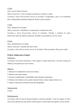 2ª Aula
Tema: Com Fé Tudo é Possível
Objetivo Específico: Levar as crianças a praticarem e sentirem a oração.
Conteúdos a Serem Desenvolvidos Através de Atividades: Compreender o que é a fé. Sensibilizar
para a religiosidade (sentimento religioso). Praticar a prece (oração).
3ª Aula
Tema: Ninguém Vive Sozinho
Objetivo Específico: Sensibilizar as crianças para a existência do outro.
Conteúdos a Serem Desenvolvidos Através de Atividades: Perceber a existência do outro.
Desenvolver ações de respeito ao próximo. Entender a necessidade do convívio social.
4ª Aula
Tema: Sentindo Deus no Coração
Objetivo Específico: Entender que Deus é amor.
Conteúdos a Serem Desenvolvidos Através de Atividades: Deus na natureza. Deus, pai e criador.
Projeto Amigos para Sempre
Justificativa
A amizade é um tesouro inestimável, e fazer amigos é sempre muito bom, e isso deve começar na
infância, com aqueles que vivem conosco.
Objetivos
1. Desenvolver competências sociais nas crianças.
2. Mostrar como serem amigas.
3. Exercitar a identificação e sensibilidade sobre diferentes sentimentos.
4. Destacar como lidarem com as quatro emoções básicas: medo, alegria, tristeza e ira.
5. Ajudar a expressarem sentimentos que lhes desagradam.
Tempo previsto
4 Aulas
Problematização
As crianças estão em fase de desenvolvimento e precisam aprender o valor do respeito ao outro,
assim como aprender que dar carinho e brincar juntos é muito melhor que agredir ou ficar sozinho.
 