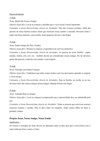 Desenvolvimento
1ª Aula
Tema: Quem São Nossos Amigos
Objetivo Específico: Levar as crianças a entender que o viver social é muito importante.
Conteúdos a Serem Desenvolvidas Através de Atividades: Nós não vivemos sozinhos. Além das
pessoas da nossa família existem outras que merecem nosso carinho e amizade. Devemos tratar a
todos com boas maneiras, com carinho, fazer pequenos favores e não brigar.
2ª Aula
Tema: Sendo Amigo dos Pais e Irmãos
Objetivo Específico: Mostrar às crianças a importância do convívio doméstico.
Conteúdos a Serem Desenvolvidas Através de Atividades: As pessoas da nossa família – papai,
mamãe, irmãos, avô, avó, etc – também devem ser consideradas nossas amigas. No lar devemos
gostar das pessoas e tratá-las com carinho e com respeito.
3ª Aula
Tema: Amizade com Outras Crianças
Objetivo Específico: Estabelecer que todos somos irmãos e por isso precisamos aprender a cooperar
e viver em paz.
Conteúdos a Serem Desenvolvidas Através de Atividades: Seja na família, na creche ou na rua,
devemos fazer das outras crianças nossas amigas, sabendo brincar sem brigar.
4ª Aula
Tema: Tratando Bem os Amigos
Objetivo Específico: Levar as crianças à compreensão que a agressividade deve ser substituída pela
paz.
Conteúdos a Serem Desenvolvidas Através de Atividades: Todas as pessoas que convivem conosco
merecem respeito e carinho. Não se deve bater em ninguém. Todos somos filhos de Deus e,
portanto, irmãos.
Projeto Jesus, Nosso Amigo, Nosso Irmão
Justificativa
Os ensinos e exemplos de Jesus devem ser aplicados todos os dias, para que a convivência com o
outro tenha por base o amor e o bem.
 