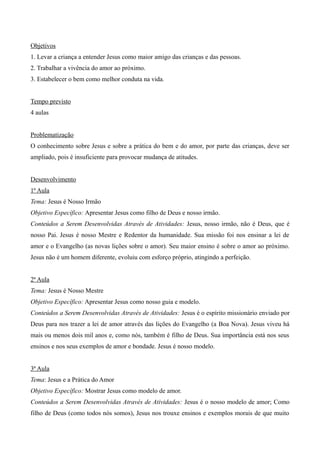 Objetivos
1. Levar a criança a entender Jesus como maior amigo das crianças e das pessoas.
2. Trabalhar a vivência do amor ao próximo.
3. Estabelecer o bem como melhor conduta na vida.
Tempo previsto
4 aulas
Problematização
O conhecimento sobre Jesus e sobre a prática do bem e do amor, por parte das crianças, deve ser
ampliado, pois é insuficiente para provocar mudança de atitudes.
Desenvolvimento
1ª Aula
Tema: Jesus é Nosso Irmão
Objetivo Específico: Apresentar Jesus como filho de Deus e nosso irmão.
Conteúdos a Serem Desenvolvidas Através de Atividades: Jesus, nosso irmão, não é Deus, que é
nosso Pai. Jesus é nosso Mestre e Redentor da humanidade. Sua missão foi nos ensinar a lei de
amor e o Evangelho (as novas lições sobre o amor). Seu maior ensino é sobre o amor ao próximo.
Jesus não é um homem diferente, evoluiu com esforço próprio, atingindo a perfeição.
2ª Aula
Tema: Jesus é Nosso Mestre
Objetivo Específico: Apresentar Jesus como nosso guia e modelo.
Conteúdos a Serem Desenvolvidas Através de Atividades: Jesus é o espírito missionário enviado por
Deus para nos trazer a lei de amor através das lições do Evangelho (a Boa Nova). Jesus viveu há
mais ou menos dois mil anos e, como nós, também é filho de Deus. Sua importância está nos seus
ensinos e nos seus exemplos de amor e bondade. Jesus é nosso modelo.
3ª Aula
Tema: Jesus e a Prática do Amor
Objetivo Específico: Mostrar Jesus como modelo de amor.
Conteúdos a Serem Desenvolvidas Através de Atividades: Jesus é o nosso modelo de amor; Como
filho de Deus (como todos nós somos), Jesus nos trouxe ensinos e exemplos morais de que muito
 