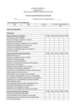 CENTRO ESPÍRITA ...
Departamento ...
EDUCAÇÃO ESPÍRITA INFANTO-JUVENIL
Ficha de Acompanhamento do Educando
Ano __________ Data Início do Acompanhamento: _____/_____
Nomenclatura de Preenchimento
SIM NÃO ÀS VEZES EM DESENVOLVIMENTO
S N AV ED
Nome do Educando:
Educador:
Desenvolvimento Cognitivo 1° B 2° B 3° B 4° B 5° B
Concentra-se nas atividades
Ouve com atenção e interesse a história
Aprende com facilidade
Demonstra capricho e cuidado com as atividades
Participa das atividades em sala de aula
Atende as orientações do educador
Executa com facilidade jogos e brincadeiras
Conclui as tarefas
Desenvolvimento Sócio-Emocional 1° B 2° B 3° B 4° B 5° B
Sabe esperar sua vez
Mostra-se cooperador com os colegas
Relaciona-se bem no grupo
Procura os outros para brincar
Observa os outros antes de entrar nas brincadeiras
Revela ideias de liderança
Demonstra agressividade com os colegas
Participa nas atividades cooperativas
Localiza-se com facilidade nos espaços físicos da sala
Sabe respeitar o direito do outro
Relaciona-se bem com todos os seus amigos
Em situação constrangedora, resolve com facilidade
É organizado e cuida dos seus pertences com capricho
Demonstra zelo e independência na hora do lanche
Sabe obedecer regras
Na organização da sala coopera espontaneamente
Demonstra dificuldade com os educadores
Demonstra necessidade de atenção
Demonstra necessidade de constante estimulação
Desenvolvimento da Linguagem 1° B 2° B 3° B 4° B 5° B
Expressa corretamente suas ideias
Seu vocabulário está de acordo com sua idade
Apresenta trocas ou omissões de letras quando fala
Lê com desenvoltura
 
