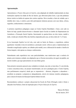 Apresentação
Apresentamos o Projeto Educação do Espírito, uma adaptação do trabalho implementado em duas
instituições espíritas da cidade do Rio de Janeiro, que obtiveram pleno êxito, e que não podíamos
deixar restrito no âmbito de apenas dois centros espíritas. Devo ressaltar, a bem da verdade, que o
trabalho não é meu, é coletivo, pois dele participaram inúmeras pessoas com suas ideias, críticas,
sugestões, conhecimentos e entusiasmo.
A primeira experiência pedagógica surgiu no Centro Espírita Humildade e Amor, com sede no
bairro de Irajá, quando desenvolvemos o chamado Apoio Escolar no âmbito do Departamento de
Assistência e Promoção Social Espírita, funcionando às quartas-feiras em dois turnos, manhã e
tarde, e tendo por clientela filhos das famílias amparadas pela casa, na faixa etária de 7 a 14 anos.
Já na Associação Espírita Lar de Lola, com sede no bairro de Ramos, a experiência, embora
igualmente vinculada à área de assistência e promoção social, voltou-se para a implementação da
chamada evangelização espírita, aos sábados pela manhã, com o diferencial de atender a família de
forma integral, e não apenas as crianças e adolescentes.
Naturalmente cada experiência teve suas particularidades, mas mantivemos aqui a essência do
projeto, pois tomamos cuidado, nas adaptações que se fizeram necessárias, de seguir um padrão, um
mesmo modelo, que aqui apresentamos em suas linhas gerais.
Num primeiro momento parecerá uma verdadeira revolução, mas não se trata disso. É, sem dúvida,
e temos consciência disso, um projeto transformador, um novo paradigma para o Centro Espírita,
mas perfeitamente exequível, desde que os responsáveis – diretores, dirigentes e educadores –
acreditem na proposta e preparem-se adequadamente, através de intensas reuniões pedagógicas,
para o desenvolvimento da Educação Espírita Infanto-Juvenil.
Recomendamos conhecer o projeto educacional da Escola da Ponte (Portugal), tendo à frente o
educador José Pacheco, fonte de inspiração para o Projeto Educação do Espírito.
Marcus De Mario
Rio de Janeiro, 2013
 